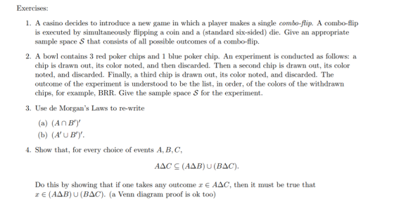 Exercises: 1. A casino decides to introduce a new game in which a player makes a single combo-flip. A combo-flip is executed by simultaneously flipping a coin and a (standard six-sided) die. Give an appropriate sample space S that consists of all possible outcomes of a combo-flip 2. A bowl contains 3 red poker chips and 1 blue poker chip. An experiment is conducted as follows: a chip is drawn out, its color noted, and then discarded. Then a second chip is drawn out, its color noted, and discarded. Finally, a third chip is drawn out, its color noted, and discarded. The outcome of the experiment is understood to be the list, in order, of the colors of the withdrawn chips, for example, BRR. Give the sample space S for the experiment. 3. Use de Morgans Laws to re-write (a) (An BY (b) (AUBY . Show that, for every choice of events A, B,C Do this by showing that if one takes any outcome x E A△C, then it must be true that x (AΔB) U (BLO). (a Venn diagram proof is ok too)