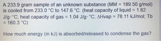 A 233.9 gram sample of an unknown substance (MM = 189.50 g/mol) is cooled from 233.0 °C to 147.6 °C. (heat capacity of liquid