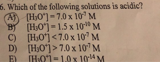 6. Which of the following solutions is acidic [H3O+] = 7.0 x 10-7 M B)/ [H3O] = 1.5 x 10-10 M C) [H3O+] < 7.0x10-7 M D) [H30