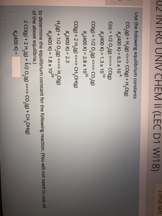 02 INTRO UNIV CHEM Il (LEC D1 Wi18) Te left Use the following equilibrium constants co2(g) + H2(g) <→ CO(g) + H2O(g) K,(400 K) 6.5 x 10 E(s) + 1 /202(g) <==> CO(g) K,(400 K) 1.3 x 1019 CO(g)+ 1/2 O2(g)CO2(g) K,(400 K) 2.8 x 102 CO(g) + 2 H2(g)CH3OH(g) K,(400 k) -2.3 H2(g) + 1 /202(g)-> H2O(g) (400 K)-1.8 x 1029 to determine the equilibrium constant for the following reaction. (You will not need to use all of the above equilibria.) 2 CO(g) + 2 H2(g)-12 02(g) <==> CO2(g) + CH3OH(g) (400 K) =