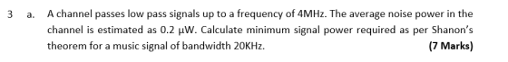 3 a. A channel passes low pass signals up to a frequency of 4MHz. The average noise power in the channel is estimated as 0.2