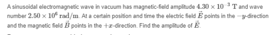A sinusoidal electromagnetic wave in vacuum has magnetic-field amplitude 4.30 x 10-3 T and wave number 2.50 x 10Ⓡ rad/m. At a