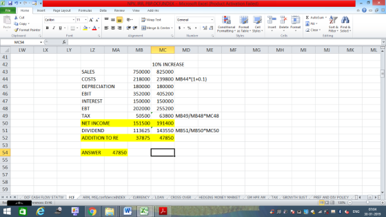 Home nert Page Layout Formulas Data Review View dd-Ins Cut E AutoSum ー E ゴWrap Text General aCopy в 1 프 . Ej-., Δ. : rーー 逻锂函Merge & Center. $, % , 弼,8 C Paste Conditional Format CeInsert Delete Format Formatting, as Table w styles. ▼ ㆆ ▼ Sort &Find & 2 ClearFe Select Edting Format Painter Clipboard Font Alignment Number Styles Cells LW LX LY LZ MA MB MC MD ME MF MG MH MI MJ MK 41 42 43 10% INCREASE 45 46 47 48 49 50 51 52 53 54 SALES COSTS DEPRECIATION EBIT INTEREST EBT TAX NET INCOME DIVIDEND ADDITION TO RE 50000 825000 18000 239800 MB44 (1+0.1) 180000 180000 352000 405200 150000 150000 02000 255200 50500 63800 MB49/MB48*MC48 151500 191400 113625143550 MB51/MB50*MCS0 37875 47850 ANSWER 47850 56 57 58 59 (4くトト1 OCF CASH FLOW STAT N | FCF . ARM, MS,confidenceINDEX . CURRENCY . LOAN CROSS OVER HEDGING MONEY MARKET / GM HPR AM . TAX , GROWTH SUST, PREF AND DIV POLICY , erences: EV46 07:04