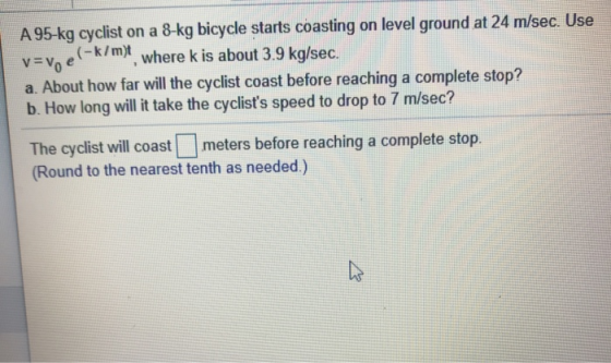 A 95-kg cyclist on a 8-kg bicycle starts coasting on level ground at 24 m/sec. Use v=v, e-k/mt, where k is about 3.9 kg/sec.