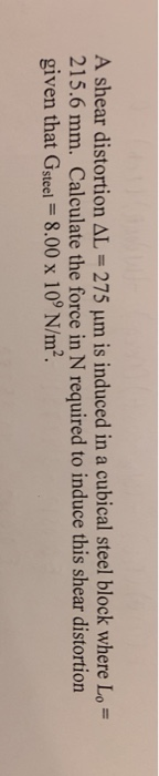 A shear distortion AL = 275 um is induced in a cubical steel block where Lo = 215.6 mm. Calculate the force in N required to