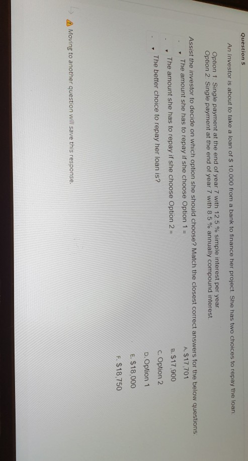 Question 5 An Investor is about to take a loan of $ 10.000 from a bank to finance her project. She has two choices to repay t