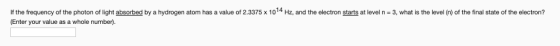 If the frequency of the photon of light absorbed by a hydrogen atom has a value of 2.3375 x 1014 Hz, and the electron starts