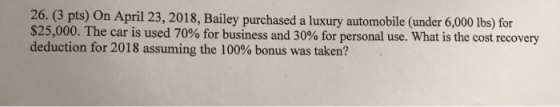 26. (3 pts) On April 23, 2018, Bailey purchased a luxury automobile (under 6,000 lbs) for $25,000. The car is used 70% for bu