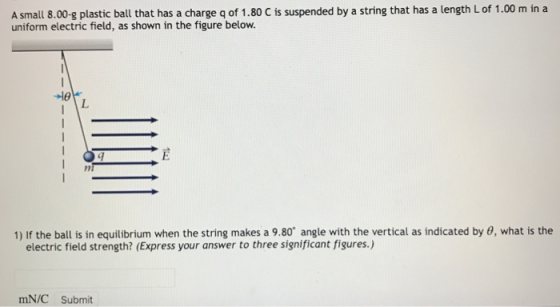 Asmall 8.00-g plastic ball that has a charge g of 1.80 C is suspended by a string that has a length Lof 1.00 m in a uniform electric field, as shown in the figure below. 1) If the ball is in equilibrium when the string makes a 9.80 angle with the vertical as indicated by 0, what is the electric field strength? (Express your answer to three significant figures.) mN/C Submit