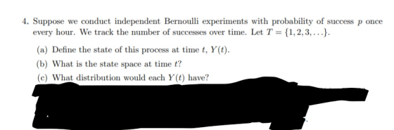 4. Suppose we conduct independent Bernoulli experiments with probability of success p once every hour. We track the number of successes over time. Let T 1,2,3,...). (a) Define the state of this process at time t, Y(t) (b) What is the state space at time t? (c) What distribution would each Y(t) have?