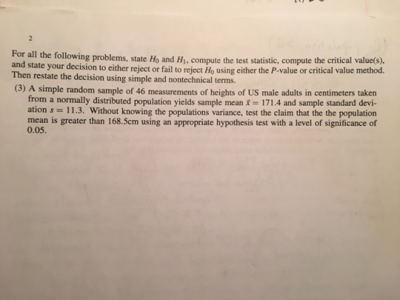 r all the following problems, state Ho and H, compute the test statistic, compute the critical value(s), and state your decision to either reject or fail to r Then restate the decision using simple and nontechnical terms. (3) A simple random sample of 46 measurements of heights of US male adults in centimeters taken eject Ho using either the P-value or critical value method. from a normally distributed population yields sample mean 171.4 and sample standard devi- ation s 11.3. Without knowing the populations variance, test the claim that the the population mean is greater than 168.5cm using an appropriate hypothesis test with a level of significance of 0.05.