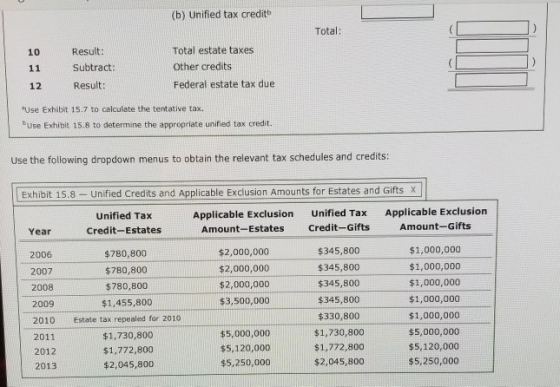 (b) Unified tax creditb Total: 10 11 12 Result: Subtract: Result: Total estate taxes Other credits Federal estate tax due Use Exhibit 15.7 to calculate the tentative tax. bUse Exhibit 15.8 to determine the appropriate unified tax credit. Use the following dropdown menus to obtain the relevant tax schedules and credits: Exhibit 15.8- Unified Credits and Applicable Exclusion Amounts for Estates and GiftsX Unified Tax Credit-Estates Applicable Exclusion Amount-Estates Unified Tax Credit-Gifts Applicable Exclusion Amount-Gifts Year $345,800 $345,800 $345,800 $345,800 $330,800 $1,730,800 $1,772,800 $2,045,800 $1,000,000 $1,000,000 $1,000,000 $1,000,000 $1,000,000 $5,000,000 $5,120,000 $5,250,000 $2,000,000 $2,000,000 $2,000,000 $3,500,000 2006 2007 2008 2009 2010 2011 2012 2013 $780,800 $780,800 $780,800 $1,455,800 Estate tax repealed for 2010 $1,730,800 $1,772,800 $2,045,800 $5,000,000 $5,120,000 $5,250,000