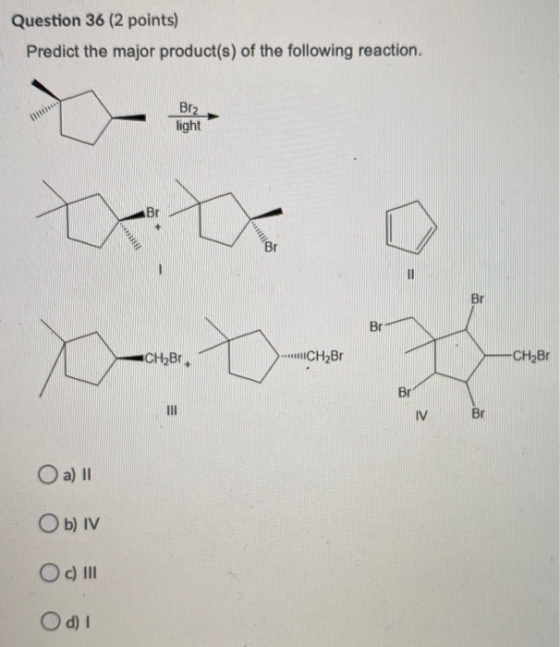 Question 36 (2 points) Predict the major product(s) of the following reaction. Br2 light Br . Br Br CH2Br. CH2B1 -CH2Br Br IV
