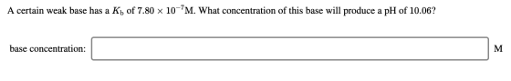 A certain weak base has a Kb of 7.80 x 10-?M. What concentration of this base will produce a pH of 10.06? base concentration: