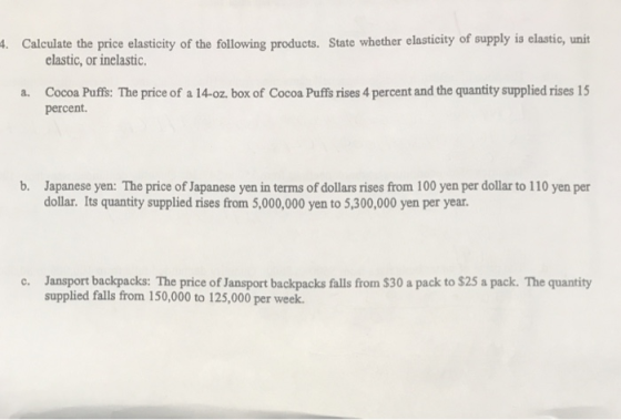 . Calculate the price elasticity of the following products. State whether elasticity of supply is elastic, unit elastic, or inelastic Cocoa Puffs: The price of a 14-oz. box of Cocoa Puffs rises 4 percent and the quantity supplied rises 15 percent. a. b. Japanese yen: The price of Japanese yen in terms of dollars rises from 100 yen per dollar to 110 yen per dollar. Its quantity supplied rises from 5,000,000 yen to 5,300,000 yen per year Jansport backpacks: The price of Jansport backpacks falls from $30 a pack to $25 a pack. The quantity supplied falls from 150,000 to 125,000 per week. c.