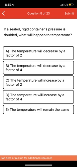 8:53 LTE Question 5 of 23 Submit If a sealed, rigid containers pressure is doubled, what will happen to temperature? A) The