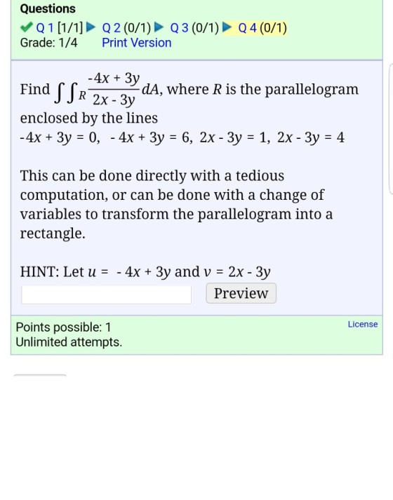 Questions Q 1 [1/1] Q 2 (0/1) Q3 (0/1) Q4 (0/1) Grade: 1/4 Print Version 4x 3y Find R-S dA, where R is the parallelogram 2x 3y enclosed by the lines -4x 3y 0, 4x 3y E 6, 2x 3y 1, 2x 3y 4 This can be done directly with a tedious computation, or can be done with a change of variables to transform the parallelogram into a rectangle. HINT: Let u 4x 3y and v 2x- 3y Preview License Points possible: 1 Unlimited attempts.