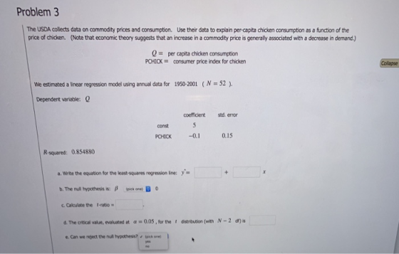 Problem 3 The USDA collects data on commodity prices and consumption. Use their data to explain per-capita chicken consumption as a function of the price of chicken. (Note that economic theory suggests that an increase in a commodity price is generally associated with a decrease in demand.) Q = per capita chicken consumption PCHICKconsumer price index for chicken We estimated a linear regression model using annual data for 1950-2001 N 52) Dependent variable: coefficient std. eror const PCHICK -0. 0.15 R-squared: 0.854880 a. Write the equation for the least-squares regression line: y- b, The null hypothesis is: β (piek one, B o c. Calculate the t-ratio- d. The critical value, evaluated at α-005·for the t dstrbution (with N-2 df) s e. Can we reject the null hypothesis?lpick onel