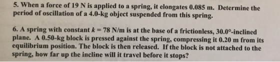 5. When a force of 19 N is applied to a spring, it elongates 0.085 m. Determine the period of oscillation of a 4.0-kg object suspended from this spring. 6. A spring with constant k- 78 N/m is at the base of a frictionless, 30.0°-inclined plane. A 0.50-kg block is pressed against the spring, compressing it 0.20 m from its equilibrium position. The block is then released. If the block is not attached to the spring, how far up the incline will it travel before it stops?