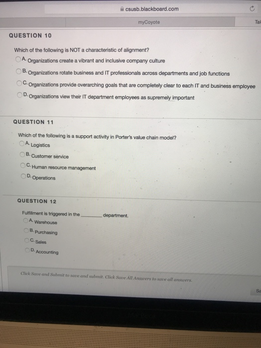 csusb.blackboard.com Tal myCoyote QUESTION 10 Which of the following is NOT a characteristic of alignment? OA Organizations create a vibrant and inclusive company culture B. Organizations rotate business and IT professionals across departments and job functions C.Organizations provide overarching goals that are completely clear to each IT and business employee D. Organizations view their IT department employees as supremely important QUESTION 11 Which of the following is a support activity in Porters value chain model? 0 Logistics B. Customer service C. Human resource management D. QUESTION 12 Fulfillment is triggered in the_ department 7 A Warehouse B.Purchasing C. Sales D.Accounting Click Save and Submit to save and submit. Click Save All Ansvers to sqve all answers. Sa