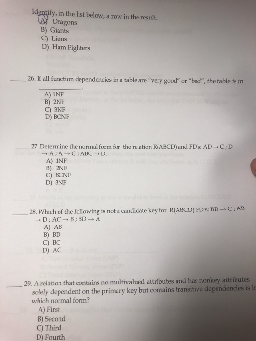 Identify, in the list below, a row in the result. Dragons B) Giants C) Lions D) Ham Fighters 26. If all function dependencies in a table are very good or bad, the table is in A) 1NF B) 2NF C) 3NF D) BCNF 27·Determine the normal form for the relation R(ABCD) and FDs: AD ? C; D A) 1NF B) 2NF C) BCNF D) 3NF -28. Which of the following is not a candidate key for R(ABCD) FDs: BD ? C ; AB A) AB B) BD C) BC D) AC 29. A relation that contains no multivalued attributes and has nonkey attributes solely dependent on the primary key but contains transitive dependencies is i which normal form? A) First B) Second C) Third D) Fourth