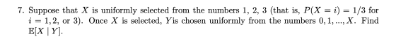 7. Suppose that X is uniformly selected from the numbers 1, 2, 3 (that is, P(X - i)-1/3 for i = 1,2, or 3). Once X is selected, Yis chosen uniformly from the numbers 0,1, , X. Find
