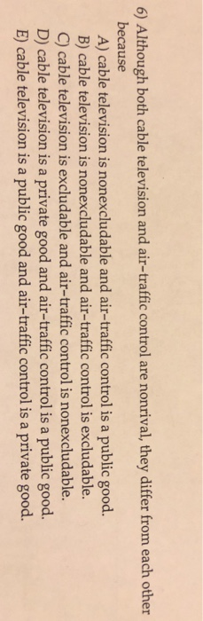 6) Although both cable television and air-traffic control are nonrival, they differ from each other because A) cable television is nonexcludable and air-traffic control is a public good. B) cable television is nonexcludable and air-traffic control is excludable C) cable television is excludable and air-traffic control is nonexcludable. D) cable television is a private good and air-traffic control is a public good. E) cable television is a public good and air-traffic control is a private good