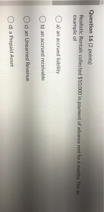 Question 16 (2 points) Realistic Rentals collected $10,000 in payment of advance rent for 6 months. This an example of a) an