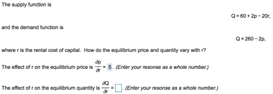 The supply function is Q 60 2p - 20r, and the demand function is Q- 260-2p, where r is the rental cost of capital. How do the equilibrium price and quantity vary with r? The effect of r on the equilibrium price is (Enter your resonse as a whole number.) The effect of r on the equilibrium quantity isEnter your resonse as a whole number.) op
