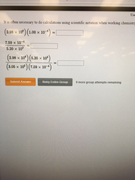 Use It is often necessary to do calculations using scientific notation when working chemistry 2.98 x 10 (1.00 x 10-) 7.59 x 10-4 5.20 x 103 ( 2.98 x 10) (5.20 x 10 ) 3.05 x 10) (7.59 x 10-4 Submit Answer Retry Entire Group 9 more group attempts remaining