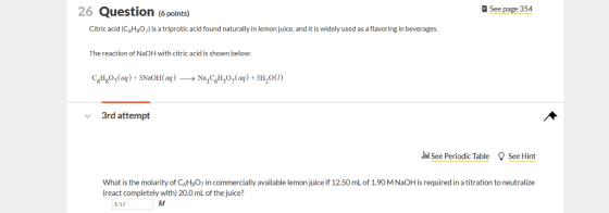 26 Question ( points) e See page 354 Citric acid (C6HgOis a triprotic acid found naturally in lemon juice, and t is widely used as a flavoring in beverages. The reaction of NaOH with citric acid is shown below: 3rd attempt See Periodic Table See Hint What is the molarity of C,H807 in commercially available lemon juice if 12.50 mL of 1.9O M NaOH is required in a titration to neutralize (react completely with) 20.0 mL of the juice? 3.57
