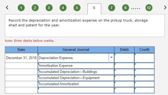 < 0 2 6 6 6 6 6 6 ..... 12 > Record the depreciation and amortization expense on the pickup truck, storage shed and patent fo