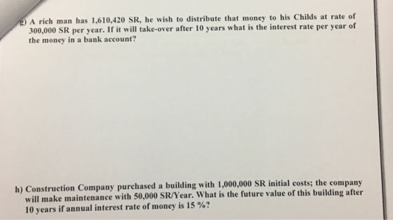 A rich man has 1,610,420 SR, he wish to distribute that money to his Childs at rate of 300,000 SR per year. If it will take-over after 10 years what is the interest rate per year of the money in a bank account? h) Construction Company purchased a building with 1,000,000 SR initial costs; the company will make maintenance with 50,000 SR/Year. What is the future value of this building after 10 years if annual interest rate of money is 15 %?