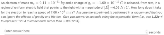 An electron of mass me 9.11 x 10-31 kg and a charge of ge1.60 x 10-19 C is released, from rest, in a region of uniform electric field that points to the right with a magnitude of IE -6.06 N/C. How long does it take for the electron to reach a speed of 7.00 x 104 m/s? Assume the experiment is performed in a vacuum and that you can ignore the effects of gravity and friction. Give you answer in seconds using the exponential form (ie, use 1.23e-4 to represent 123.4 microseconds rather than 0.0001234) Enter answer here seconds