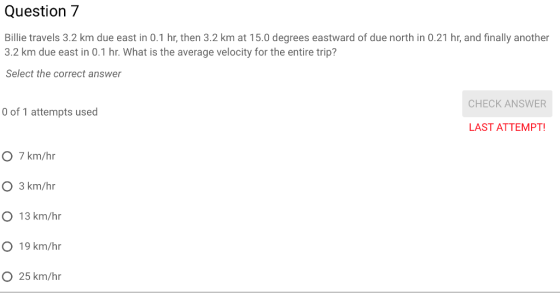 Question7 Billie travels 3.2 km due east in 0.1 hr, then 3.2 km at 15.0 degrees eastward of due north in 0.21 hr, and finally another 3.2 km due east in 0.1 hr. What is the average velocity for the entire trip? Select the correct answer CHECK ANSWER 0 of 1 attempts used LAST ATTEMPT O 7 km/hr O 3 km/hr O 13 km/hr O 19 km/hr O 25 km/hr