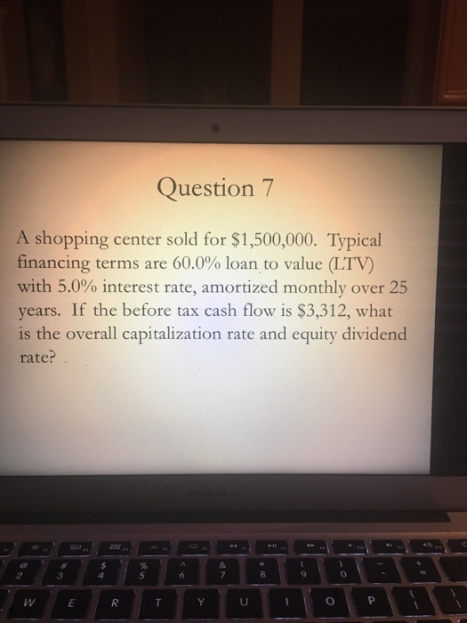 Question7 A shopping center sold for $1,500,000. Typical financing terms are 60.0% loan to value(LTV) with 5.0% interest rate, amortized monthly over 25 years. If the before tax cash flow is $3,312, what is the overall capitalization rate and equity dividend rate? 50 5 7 8 0 WE