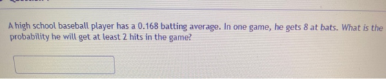 A high school baseball player has a 0.168 batting average. In one game, he gets 8 at bats. What is the probability he will ge