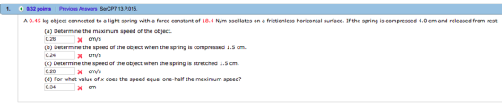 1. /32 points| Previous Answers SerCP7 13 P015. A 0.45 kg object connected to a light spring with a force constant of 18.4 N/m oscillates on a frictionless horizontal surface. If the spring is compressed 4.0 cm and released from rest. (a) Determine the maximum speed of the object. 0.26 (b) Determine the speed of the object when the spring is compressed 1.5 cm 0.24 (c) Determine the speed of the object when the spring is stretched 1.5 cm. 0.20 (d) For what value of x does the speed equal one-half the maximum speed? 0.34x cm Xcm/s cm/s X cm/s
