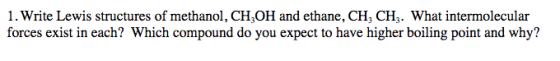 1. Write Lewis structures of methanol, CH,OH and ethane, CH3 CH3. What intermolecular forces exist in each? Which compound do you expect to have higher boiling point and why? H,OH and ethane, CH, CH What in