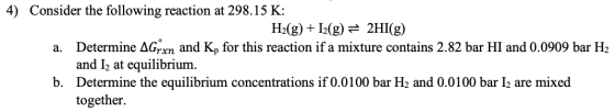 4) Consider the following reaction at 298.15 K: H2(g) +12(g) = 2HI(g) a. Determine Agirn and Kp for this reaction if a mixtur