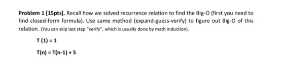 Problem 1 [15pts. Recall how we solved recurrence relation to find the Big-O (first you need to find closed-form formula). Use same method (expand-guess-verify) to figure out Big-O of this relation. (You can skip last step verify, which is usually done by math induction). T (1) 1 T(n) T(n-1)+5