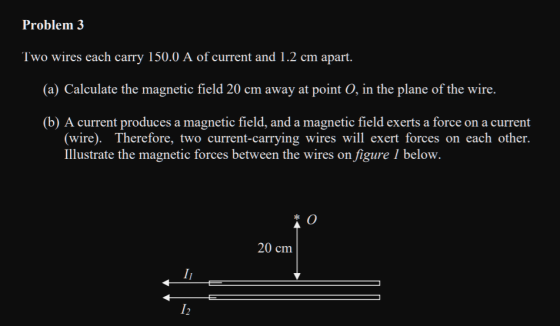Problem 3 Two wires each carry 150.0 A of current and 1.2 cm apart. (a) Calculate the magnetic field 20 cm away at point 0, i