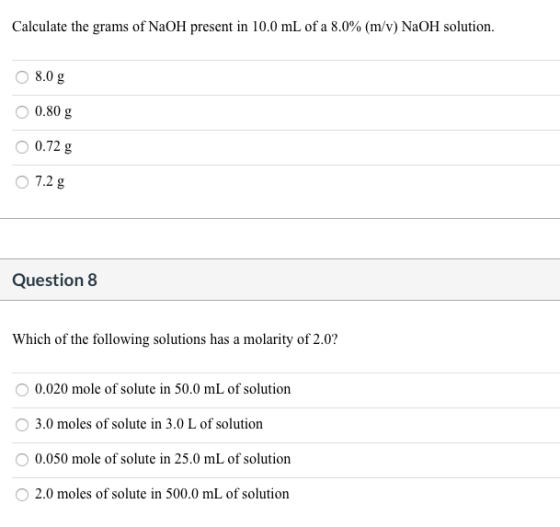 Calculate the grams of NaOH present in 10.0 mL of a 8.0% (m/v) NaOH solution. 8.0 g 0.80 g 0.72 g 7.2 g Question 8 Which of t