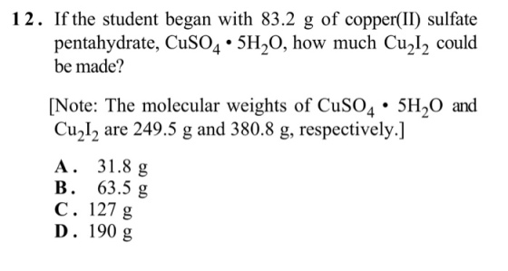 12. If the student began with 83.2 g of copper(II) sulfate pentahydrate, CuSO4 . 5H20, how much Cu2l2 could be made? Note: The molecular weights of CuSO4· 5H20 and Cu212 are 249.5 g and 380.8 g, respectively.] A. 31.81g B. 63.5g C. 127 g D. 190 g