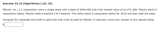 Exercise 22-15 (Algorithmic) (LO. 10) Matulis, Inc., a C corporation, owns a single asset with a basis of $446,400 and a fair market value of $1,071,360. Matulis elects S corporation status. Matulis holds a positive E & P balance. The entity elects S corporation status for 2019 and then sells the asset. Compute the corporate-level built-in gains tax that must be paid by Matulis. If required, round your answer to the nearest dollar.