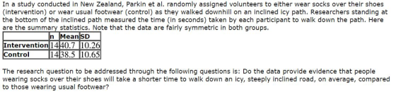 In a study conducted in New Zealand, Parkin et al. randomly assigned volunteers to either wear socks over their shoes (intervention) or wear usual footwear (control) as they walked downhill on an inclined icy path. Researchers standing at the bottom of the inclined path measured the time (in seconds) taken by each participant to walk down the path. Here are the summary statistics. Note that the data are fairly symmetric in both groups. n MeansD Intervention 1440.7 10.26 Control1438.510.65 The research question to be addressed through the following questions is: Do the data provide evidence that people wearing socks over their shoes will take a shorter time to walk down an icy, steeply inclined road, on average, compared to those wearing usual footwear?