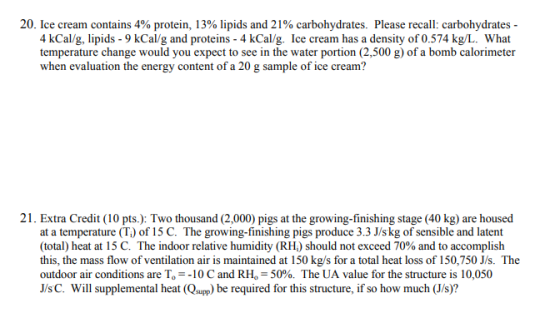 20. ice cream contains 4% protein, 13% lipids and 21% carbohydrates. Please recall: carbohydrates- 4 kCal/g, lipids - 9 kCal/g and proteins - 4 kCal/g. Ice cream has a density of 0.574 kg/L. What temperature change would you expect to see in the water portion (2,500 g) of a bomb calorimeter when evaluation the energy content of a 20 g sample of ice cream? 21. Extra Credit (10 pts.): Two thousand (2,000) pigs at the growing-finishing stage (40 kg) are housed at a temperature (T) of 15 C. The growing-finishing pigs produce 3.3 J/skg of sensible and latent (total) heat at 15 C. The indoor relative humidity (RH,) should not exceed 70% and to accomplish this, the mass flow of ventilation air is maintained at 150 kg/s for a total heat loss of 150,750 J/s. The outdoor air conditions are T,--10 C and RH,-50%. The UA value for the structure is 10,050 J/sC. Will supplemental heat (Qsupp) be required for this structure, if so how much (J/s)?