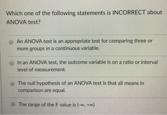 Which one of the following statements is INCORRECT about ANOVA test? An ANOVA test is an appropriate test for comparing three or more groups in a continuous variable. In an ANOVA test, the outcome variable is on a ratio or interval level of measurement The null hypothesis of an ANOVA test is that all means in comparison are equal. The range of the F value is (-oo, +oo)