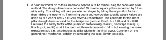 1. A near horizontal 12 m-thick limestone deposit is to be mined using the room and pilar method. The design dimensions consist of 15 m-wide square pillars separated by 12 m- wide entry. The mining will take place in two stages by taking the upper 6 m first and then mining the lower 6 m. The mining depth and overburden specific weight values are given as H- 232 m and 0.0265 MN/m3, respectively. The constants for the linear pillar strength formula used for the design are given as K-40, A0.64 and B 0.36. Calculate the safety factor of the pillars for the following cases: i) first stage mining, ii) final layout, and ii) what if the room width was increased to 14 m but keeping the same extraction ratio (i.e., also increasing pillar width) for the final layout. Comment on the general rock mechanics stability by comparing the case (i) with case (i)