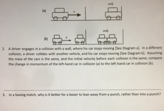 v-O [al b) A driver engages in a collision with a wall, where his car stops moving [See Diagram a]. In a different collision, a driver collides with another vehicle, and his car stops moving [See Diagram b]. Assuming the mass of the cars is the same, and the initial velocity before each collision is the same, compare the change in momentum of the left-hand car in collision (a) to the left-hand car in collision (b). 2. 3. In a boxing match, why is it better for a boxer to lean away from a punch, rather than into a punch?